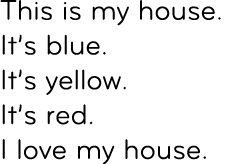 This is my house.It’s blue. It’s yellow. It’s red. I love my house.