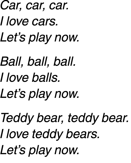 Car, car, car. I love cars. Let’s play now. Ball, ball, ball. I love balls. Let’s play now. Teddy bear, teddy bear. I...