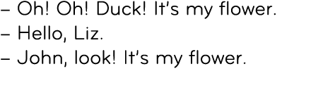 – Oh! Oh! Duck! It’s my flower. – Hello, Liz. – John, look! It’s my flower. 