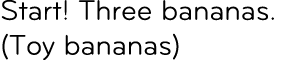Start! Three bananas. (Toy bananas)