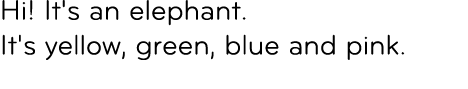 Hi! It's an elephant. It's yellow, green, blue and pink. 