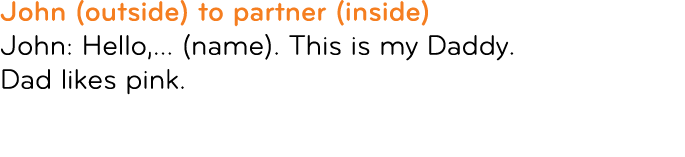 John (outside) to partner (inside) John: Hello,... (name). This is my Daddy. Dad likes pink. 