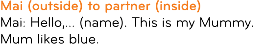 Mai (outside) to partner (inside) Mai: Hello,... (name). This is my Mummy. Mum likes blue.