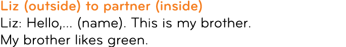 Liz (outside) to partner (inside) Liz: Hello,... (name). This is my brother. My brother likes green.