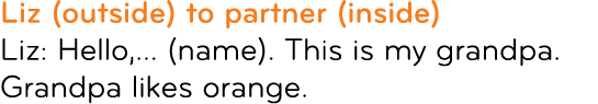 Liz (outside) to partner (inside) Liz: Hello,... (name). This is my grandpa. Grandpa likes orange.