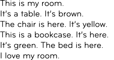 This is my room. It’s a table. It’s brown. The chair is here. It’s yellow. This is a bookcase. It’s here. It’s green....