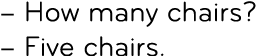 – How many chairs? – Five chairs.
