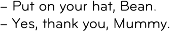 – Put on your hat, Bean. – Yes, thank you, Mummy. 