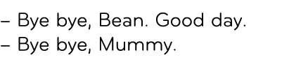 – Bye bye, Bean. Good day. – Bye bye, Mummy. 