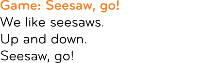 Game: Seesaw, go! We like seesaws. Up and down. Seesaw, go!