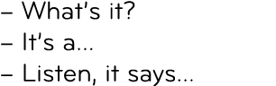 – What’s it? – It’s a… – Listen, it says…