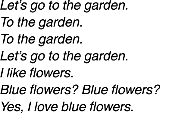 Let’s go to the garden. To the garden. To the garden. Let’s go to the garden. I like flowers. Blue flowers? Blue flow...