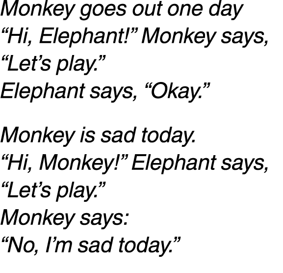 Monkey goes out one day “Hi, Elephant!” Monkey says, “Let’s play.” Elephant says, “Okay.” Monkey is sad today. “Hi, M...