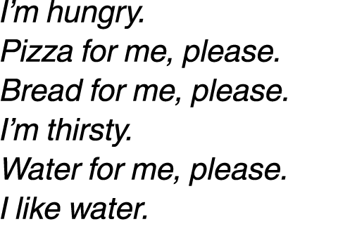 I’m hungry. Pizza for me, please. Bread for me, please. I’m thirsty. Water for me, please. I like water. 