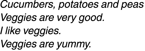 Cucumbers, potatoes and peas Veggies are very good. I like veggies. Veggies are yummy.