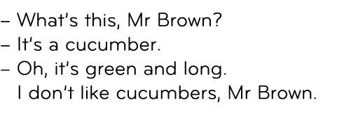 – What’s this, Mr Brown? – It’s a cucumber. – Oh, it’s green and long. I don’t like cucumbers, Mr Brown. 