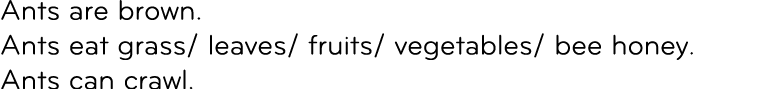 Ants are brown. Ants eat grass/ leaves/ fruits/ vegetables/ bee honey. Ants can crawl.
